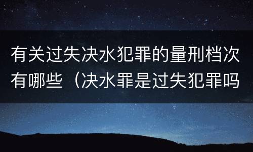 有关过失决水犯罪的量刑档次有哪些（决水罪是过失犯罪吗）