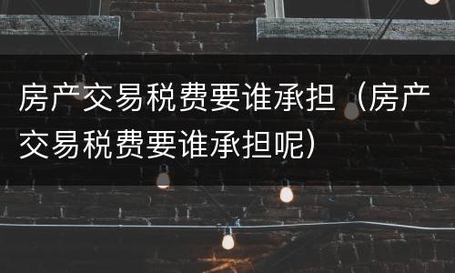 房产交易税费要谁承担（房产交易税费要谁承担呢）