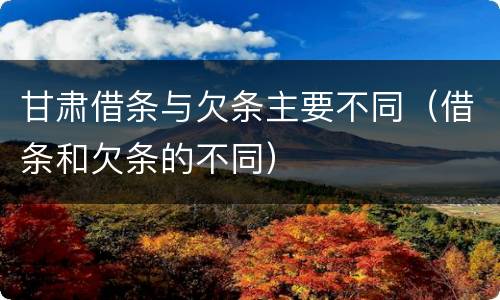 甘肃借条与欠条主要不同（借条和欠条的不同）