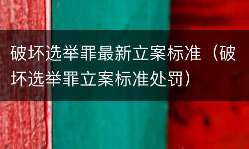 破坏选举罪最新立案标准（破坏选举罪立案标准处罚）