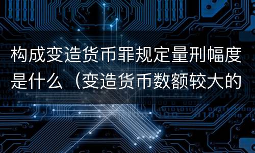 构成变造货币罪规定量刑幅度是什么（变造货币数额较大的处以下有期徒刑）
