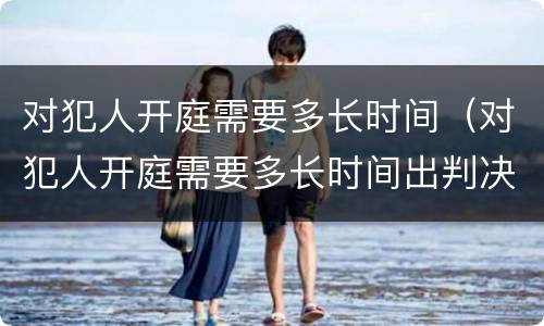 对犯人开庭需要多长时间（对犯人开庭需要多长时间出判决书）