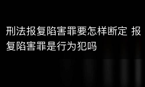 刑法报复陷害罪要怎样断定 报复陷害罪是行为犯吗