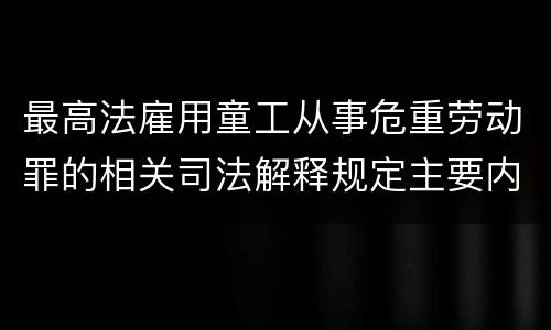 最高法雇用童工从事危重劳动罪的相关司法解释规定主要内容包括什么