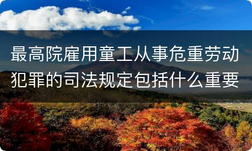 最高院雇用童工从事危重劳动犯罪的司法规定包括什么重要内容