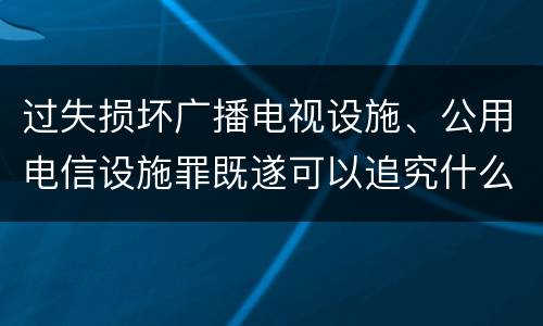 过失损坏广播电视设施、公用电信设施罪既遂可以追究什么刑事责任