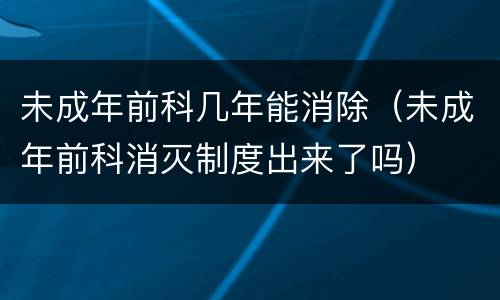 未成年前科几年能消除（未成年前科消灭制度出来了吗）