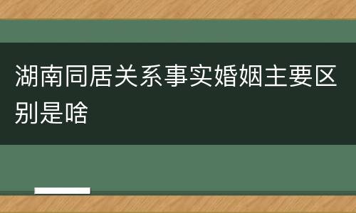 湖南同居关系事实婚姻主要区别是啥