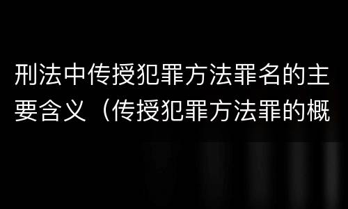 刑法中传授犯罪方法罪名的主要含义（传授犯罪方法罪的概念和特征是什么?）