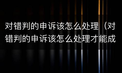 对错判的申诉该怎么处理（对错判的申诉该怎么处理才能成功）