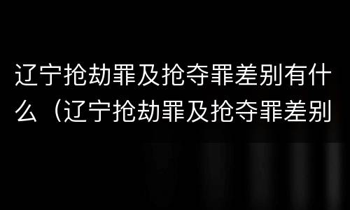 辽宁抢劫罪及抢夺罪差别有什么（辽宁抢劫罪及抢夺罪差别有什么处罚）