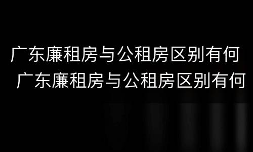 广东廉租房与公租房区别有何 广东廉租房与公租房区别有何联系
