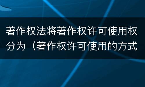 著作权法将著作权许可使用权分为（著作权许可使用的方式包括）