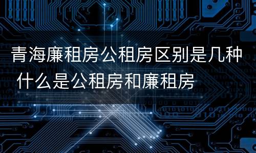 青海廉租房公租房区别是几种 什么是公租房和廉租房
