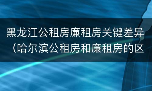 黑龙江公租房廉租房关键差异（哈尔滨公租房和廉租房的区别）