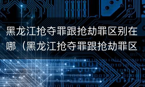 黑龙江抢夺罪跟抢劫罪区别在哪（黑龙江抢夺罪跟抢劫罪区别在哪儿）