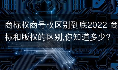 商标权商号权区别到底2022 商标和版权的区别,你知道多少?