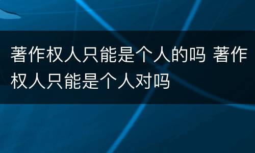 著作权人只能是个人的吗 著作权人只能是个人对吗