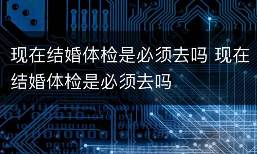 现在结婚体检是必须去吗 现在结婚体检是必须去吗