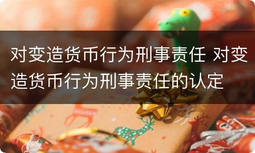 对变造货币行为刑事责任 对变造货币行为刑事责任的认定