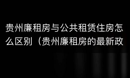 贵州廉租房与公共租赁住房怎么区别（贵州廉租房的最新政策）