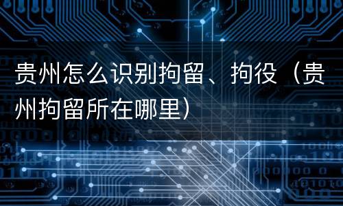 贵州怎么识别拘留、拘役（贵州拘留所在哪里）