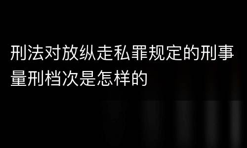 刑法对放纵走私罪规定的刑事量刑档次是怎样的
