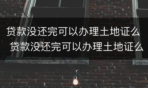 贷款没还完可以办理土地证么 贷款没还完可以办理土地证么吗