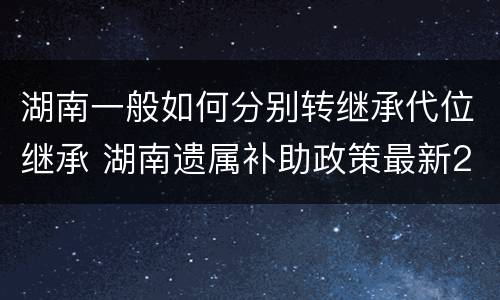 湖南一般如何分别转继承代位继承 湖南遗属补助政策最新2021