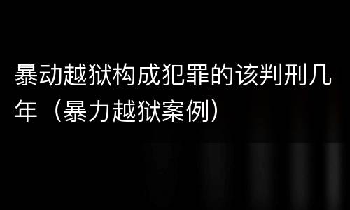 暴动越狱构成犯罪的该判刑几年（暴力越狱案例）