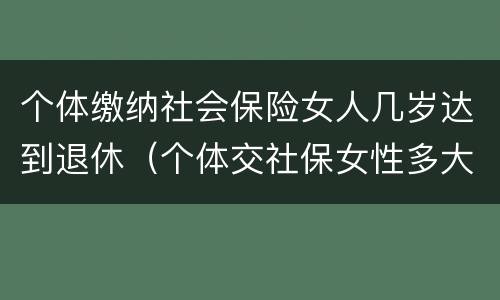 个体缴纳社会保险女人几岁达到退休（个体交社保女性多大年龄退休）