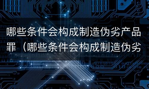 哪些条件会构成制造伪劣产品罪（哪些条件会构成制造伪劣产品罪行）