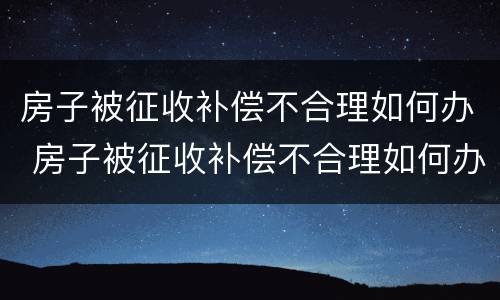 房子被征收补偿不合理如何办 房子被征收补偿不合理如何办理