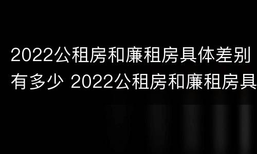 2022公租房和廉租房具体差别有多少 2022公租房和廉租房具体差别有多少呢