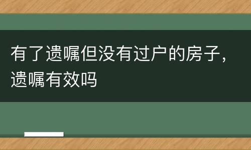 有了遗嘱但没有过户的房子，遗嘱有效吗