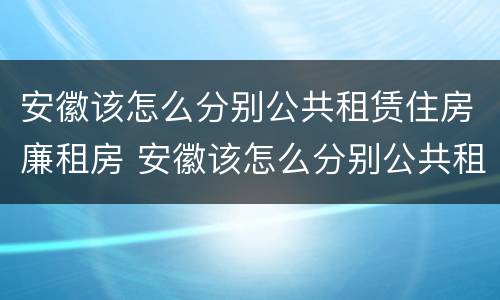 安徽该怎么分别公共租赁住房廉租房 安徽该怎么分别公共租赁住房廉租房呢