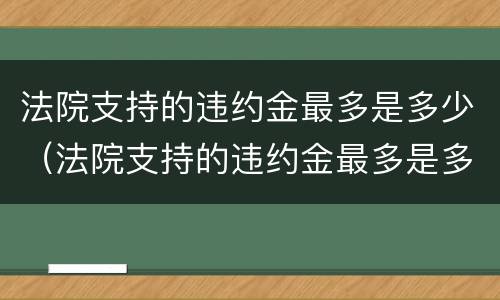 法院支持的违约金最多是多少（法院支持的违约金最多是多少呢）