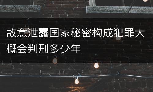 故意泄露国家秘密构成犯罪大概会判刑多少年