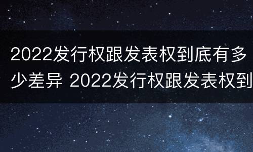 2022发行权跟发表权到底有多少差异 2022发行权跟发表权到底有多少差异呢