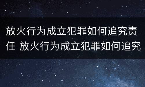放火行为成立犯罪如何追究责任 放火行为成立犯罪如何追究责任