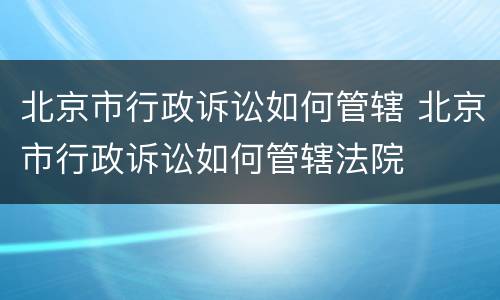 北京市行政诉讼如何管辖 北京市行政诉讼如何管辖法院
