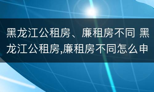 黑龙江公租房、廉租房不同 黑龙江公租房,廉租房不同怎么申请