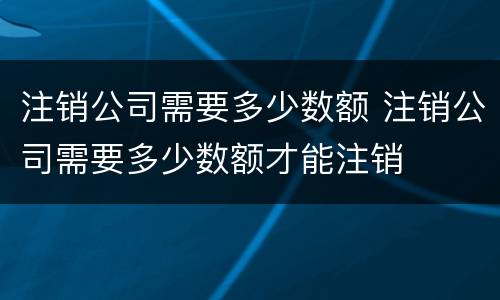 注销公司需要多少数额 注销公司需要多少数额才能注销