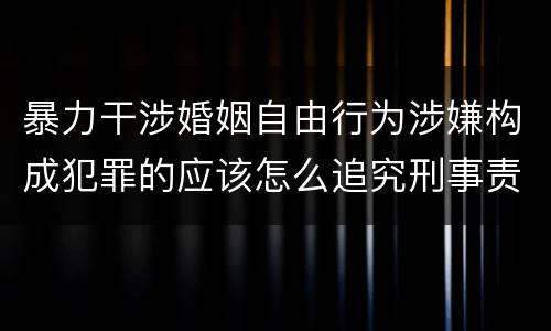暴力干涉婚姻自由行为涉嫌构成犯罪的应该怎么追究刑事责任