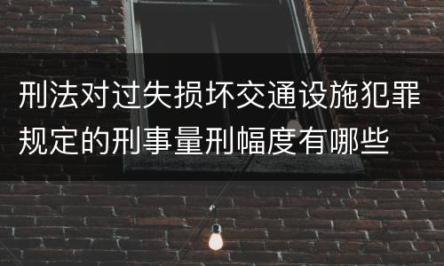 刑法对过失损坏交通设施犯罪规定的刑事量刑幅度有哪些
