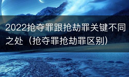 2022抢夺罪跟抢劫罪关键不同之处（抢夺罪抢劫罪区别）