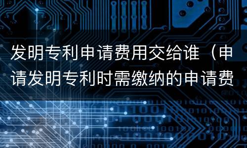 发明专利申请费用交给谁（申请发明专利时需缴纳的申请费）