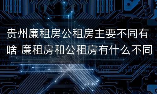 贵州廉租房公租房主要不同有啥 廉租房和公租房有什么不同