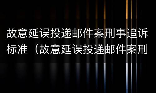 故意延误投递邮件案刑事追诉标准（故意延误投递邮件案刑事追诉标准是多少）