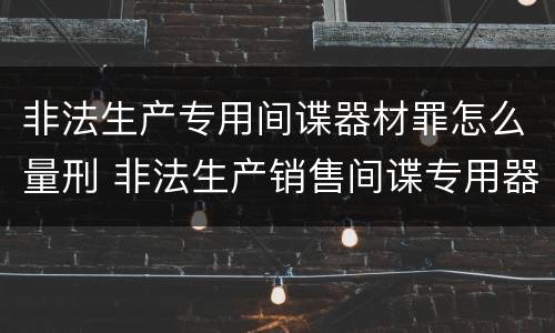 非法生产专用间谍器材罪怎么量刑 非法生产销售间谍专用器材罪情节严重